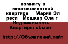 комнату в многокомнатной квартире  - Марий Эл респ., Йошкар-Ола г. Недвижимость » Квартиры обмен   